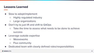 25
25
● Slow to adopt/implement
○ Highly regulated industry
○ Large organizations
● Don’t try to just lift and shift to GitOps
○ Take the time to assess what needs to be done to achieve
success
● Leverage outside expertise
○ Weaveworks
○ Flux community
● Dedicated team with clearly deﬁned roles/responsibilities
Lessons Learned
 