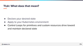 31
31
● Declare your desired state
● Apply to your Kubernetes environment
● Control Loops for primitives and custom resources drive toward
and maintain declared state
Tl;dr: What does that mean?
31
 