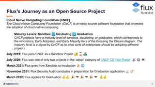 6
6
Cloud Native Computing Foundation (CNCF)
The Cloud Native Computing Foundation (CNCF) is an open source software foundation that promotes
the adoption of cloud-native computing.
Maturity Levels: Sandbox ➡ Incubating ➡ Graduation
CNCF projects have a maturity level of sandbox, incubating, or graduated, which corresponds to
the Innovators, Early Adopters, and Early Majority tiers of the Crossing the Chasm diagram. The
maturity level is a signal by CNCF as to what sorts of enterprises should be adopting different
projects.
July 2019: Flux joins CNCF as a Sandbox Project 🏜 ⌛ 🏝
July 2020: Flux was one of only two projects in the ‘adopt’ category of CNCF CD Tech Radar 📡 ⚙ 💻
March 2021: Flux goes from Sandbox to Incubation 🥚 ⏲
November 2021: Flux Security Audit concludes in preparation for Graduation application 📄 📝
March 2022: Flux applies for Graduation 🤞🤞 🎉 🎓 🎉 🎓 🎉 🎓 🤞🤞
Flux’s Journey as an Open Source Project ﬂuxcd.io
 