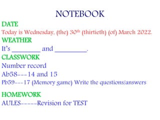 NOTEBOOK
DATE
Today is Wednesday, (the) 30th (thirtieth) (of) March 2022.
WEATHER
It’s ________ and _________.
CLASSWORK
Number record
Ab58---14 and 15
Pb59---17 (Memory game) Write the questions/answers
HOMEWORK
AULES-----Revision for TEST
 
