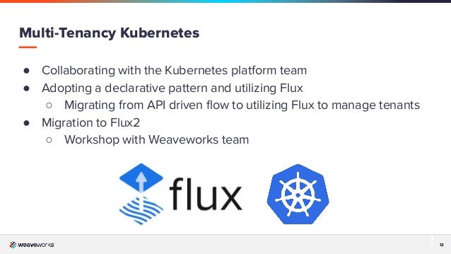 12
12
Multi-Tenancy Kubernetes
● Collaborating with the Kubernetes platform team
● Adopting a declarative pattern and utilizing Flux
○ Migrating from API driven ﬂow to utilizing Flux to manage tenants
● Migration to Flux2
○ Workshop with Weaveworks team
 