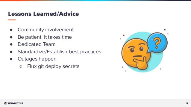 15
15
Lessons Learned/Advice
● Community involvement
● Be patient, it takes time
● Dedicated Team
● Standardize/Establish best practices
● Outages happen
○ Flux git deploy secrets
 