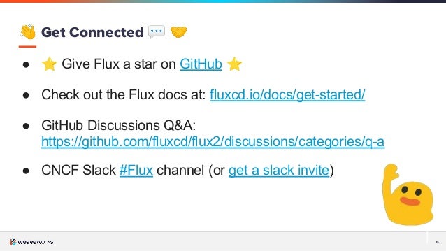 6
👋 Get Connected 💬 🤝
● ⭐ Give Flux a star on GitHub ⭐
● Check out the Flux docs at: fluxcd.io/docs/get-started/
● GitHub Discussions Q&A:
https://github.com/fluxcd/flux2/discussions/categories/q-a
● CNCF Slack #Flux channel (or get a slack invite)
 