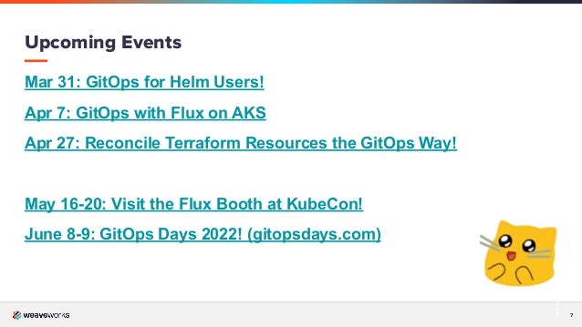 7
Mar 31: GitOps for Helm Users!
Apr 7: GitOps with Flux on AKS
Apr 27: Reconcile Terraform Resources the GitOps Way!
May 16-20: Visit the Flux Booth at KubeCon!
June 8-9: GitOps Days 2022! (gitopsdays.com)
Upcoming Events
 