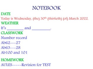 NOTEBOOK
DATE
Today is Wednesday, (the) 30th (thirtieth) (of) March 2022.
WEATHER
It’s ________ and _________.
CLASSWORK
Number record
Ab62---27
Ab63---28
Ab100 and 101
HOMEWORK
AULES-----Revision for TEST
 