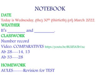 NOTEBOOK
DATE
Today is Wednesday, (the) 30th (thirtieth) (of) March 2022.
WEATHER
It’s ________ and _________.
CLASSWORK
Number record
Video: COMPARATIVES https://youtu.be/BLXFlA5b1xc
Ab 28---14, 15
Ab 33---28
HOMEWORK
AULES-----Revision for TEST
 