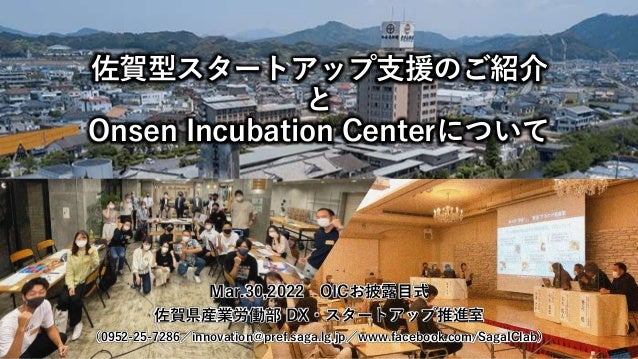 佐賀型スタートアップ支援のご紹介
と
Onsen Incubation Centerについて
Mar.30,2022 OICお披露目式
佐賀県産業労働部 DX・スタートアップ推進室
（0952-25-7286／innovation@pref.saga.lg.jp／www.facebook.com/SagaIClab）
 