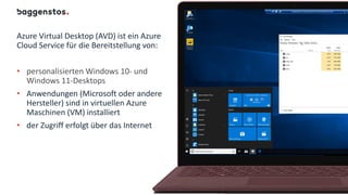 Azure Virtual Desktop (AVD) ist ein Azure
Cloud Service für die Bereitstellung von:
• personalisierten Windows 10- und
Windows 11-Desktops
• Anwendungen (Microsoft oder andere
Hersteller) sind in virtuellen Azure
Maschinen (VM) installiert
• der Zugriff erfolgt über das Internet
 