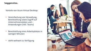 Vorteile von Azure Virtual Desktop:
• Vereinfachung von Verwaltung,
Bereitstellung sowie Zugriff auf
Unternehmensdaten und –
Anwendungen (inkl. Teams)
• Bereitstellung eines Arbeitsplatzes in
wenigen Minuten
• steht weltweit zu Verfügung
 