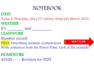 NOTEBOOK
DATE
Today is Thursday, (the) 31st (thirty-first) (of) March 2022.
WEATHER
It’s ________ and _________.
CLASSWORK
Number record
TITLE: Describing animals. Comparisons.
Write sentences from the Power Point. Look at the example.
HOMEWORK
AULES-----Revision for TEST
NEXT SLIDE
 