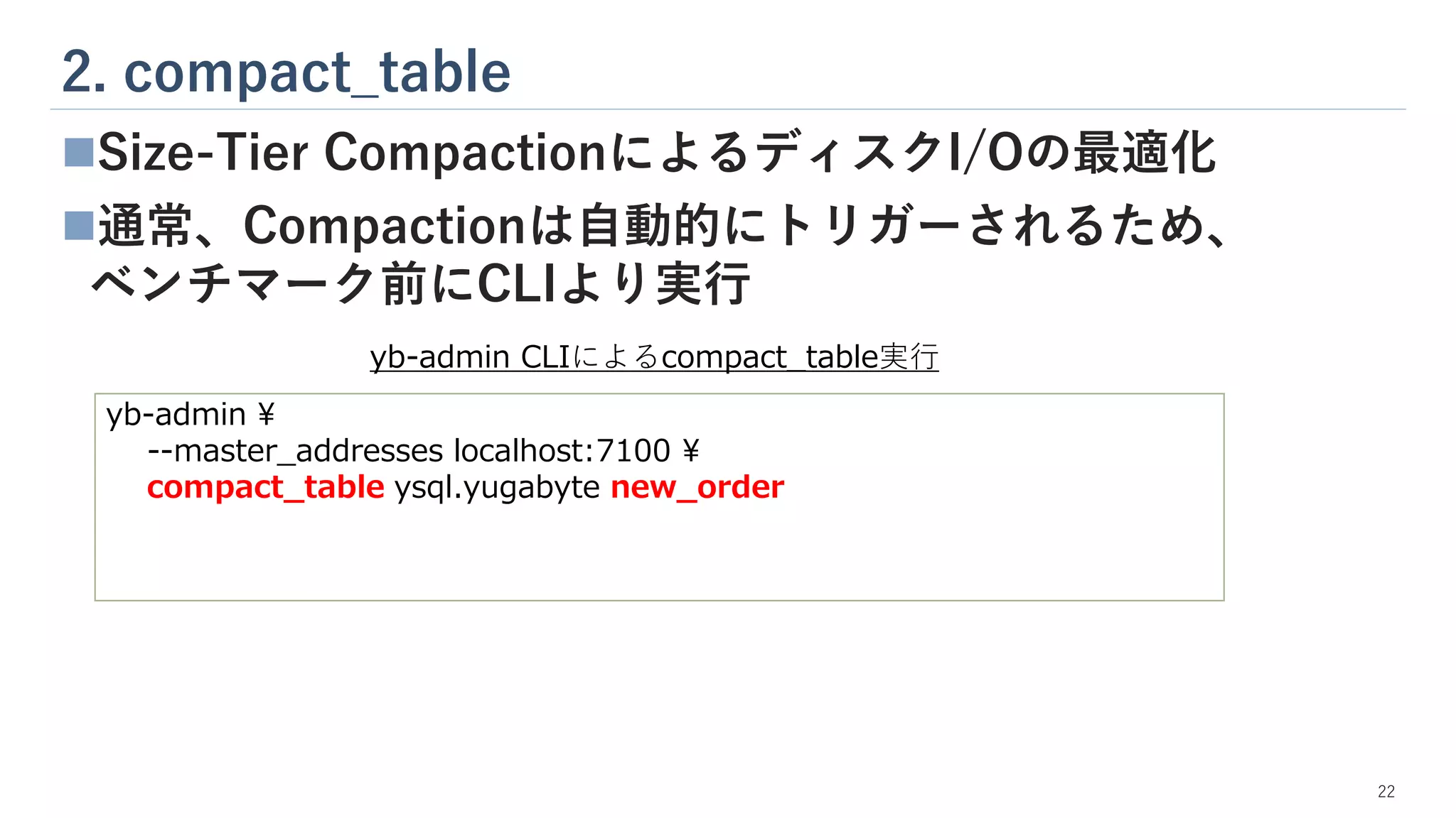 2. compact_table
22
◼Size-Tier CompactionによるディスクI/Oの最適化
◼通常、Compactionは自動的にトリガーされるため、
ベンチマーク前にCLIより実行
yb-admin ¥
--master_addresses localhost:7100 ¥
compact_table ysql.yugabyte new_order
yb-admin CLIによるcompact_table実行
 