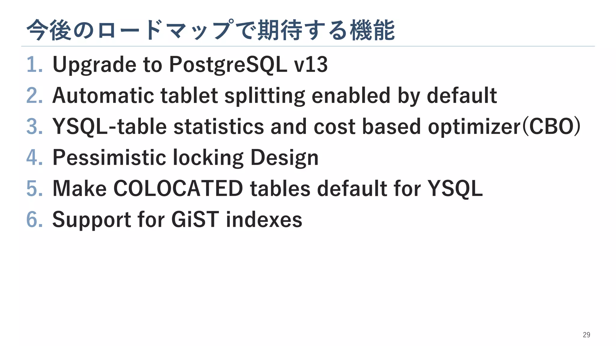今後のロードマップで期待する機能
29
1. Upgrade to PostgreSQL v13
2. Automatic tablet splitting enabled by default
3. YSQL-table statistics and cost based optimizer(CBO)
4. Pessimistic locking Design
5. Make COLOCATED tables default for YSQL
6. Support for GiST indexes
 