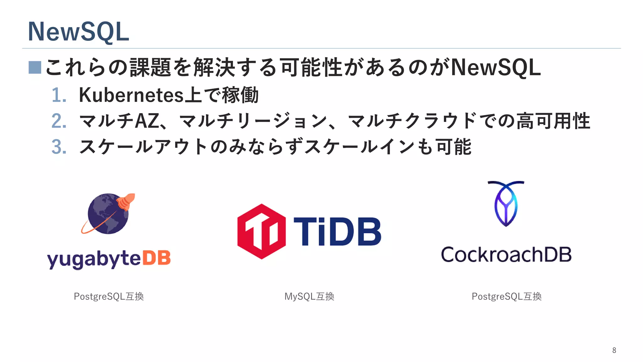 NewSQL
8
◼これらの課題を解決する可能性があるのがNewSQL
1. Kubernetes上で稼働
2. マルチAZ、マルチリージョン、マルチクラウドでの高可用性
3. スケールアウトのみならずスケールインも可能
PostgreSQL互換 PostgreSQL互換
MySQL互換
 