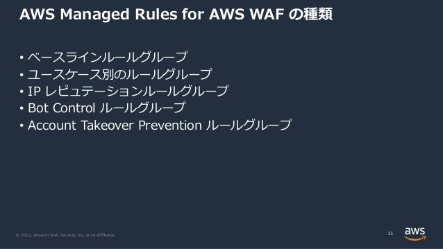 © 2022, Amazon Web Services, Inc. or its Affiliates.
AWS Managed Rules for AWS WAF の種類
• ベースラインルールグループ
• ユースケース別のルールグループ
• IP レピュテーションルールグループ
• Bot Control ルールグループ
• Account Takeover Prevention ルールグループ
11
 