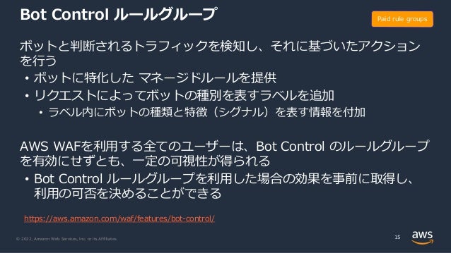 © 2022, Amazon Web Services, Inc. or its Affiliates.
Bot Control ルールグループ
ボットと判断されるトラフィックを検知し、それに基づいたアクション
を⾏う
• ボットに特化した マネージドルールを提供
• リクエストによってボットの種別を表すラベルを追加
• ラベル内にボットの種類と特徴（シグナル）を表す情報を付加
AWS WAFを利⽤する全てのユーザーは、Bot Control のルールグループ
を有効にせずとも、⼀定の可視性が得られる
• Bot Control ルールグループを利⽤した場合の効果を事前に取得し、
利⽤の可否を決めることができる
15
Paid rule groups
https://aws.amazon.com/waf/features/bot-control/
 