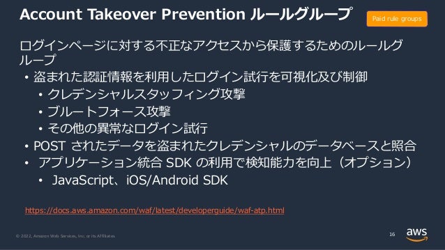 © 2022, Amazon Web Services, Inc. or its Affiliates.
Account Takeover Prevention ルールグループ
ログインページに対する不正なアクセスから保護するためのルールグ
ループ
• 盗まれた認証情報を利⽤したログイン試⾏を可視化及び制御
• クレデンシャルスタッフィング攻撃
• ブルートフォース攻撃
• その他の異常なログイン試⾏
• POST されたデータを盗まれたクレデンシャルのデータベースと照合
• アプリケーション統合 SDK の利⽤で検知能⼒を向上（オプション）
• JavaScript、iOS/Android SDK
16
Paid rule groups
https://docs.aws.amazon.com/waf/latest/developerguide/waf-atp.html
 