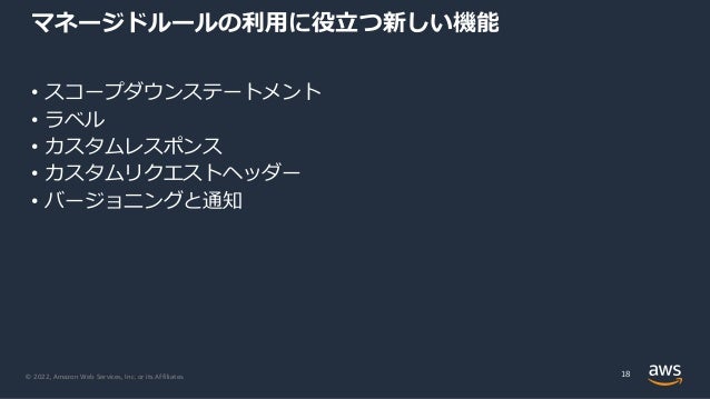 © 2022, Amazon Web Services, Inc. or its Affiliates.
マネージドルールの利⽤に役⽴つ新しい機能
• スコープダウンステートメント
• ラベル
• カスタムレスポンス
• カスタムリクエストヘッダー
• バージョニングと通知
18
 