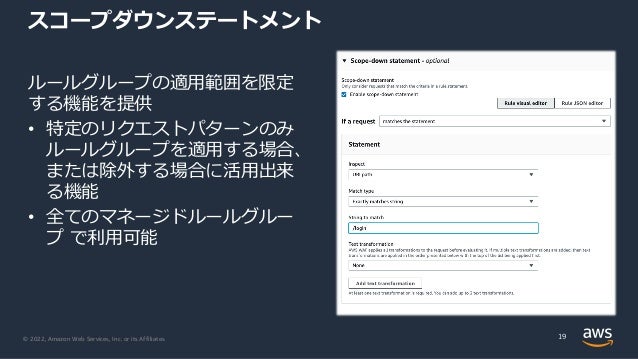 © 2022, Amazon Web Services, Inc. or its Affiliates.
スコープダウンステートメント
ルールグループの適⽤範囲を限定
する機能を提供
• 特定のリクエストパターンのみ
ルールグループを適⽤する場合、
または除外する場合に活⽤出来
る機能
• 全てのマネージドルールグルー
プ で利⽤可能
19
 