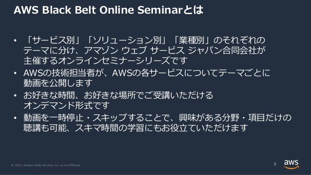 © 2022, Amazon Web Services, Inc. or its Affiliates.
AWS Black Belt Online Seminarとは
• 「サービス別」「ソリューション別」「業種別」のそれぞれの
テーマに分け、アマゾン ウェブ サービス ジャパン合同会社が
主催するオンラインセミナーシリーズです
• AWSの技術担当者が、AWSの各サービスについてテーマごとに
動画を公開します
• お好きな時間、お好きな場所でご受講いただける
オンデマンド形式です
• 動画を⼀時停⽌・スキップすることで、興味がある分野・項⽬だけの
聴講も可能、スキマ時間の学習にもお役⽴ていただけます
2
 