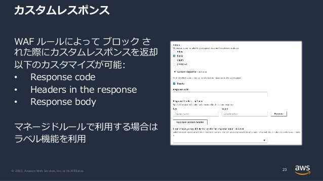 © 2022, Amazon Web Services, Inc. or its Affiliates.
カスタムレスポンス
WAF ルールによって ブロック さ
れた際にカスタムレスポンスを返却
以下のカスタマイズが可能:
• Response code
• Headers in the response
• Response body
マネージドルールで利⽤する場合は
ラベル機能を利⽤
23
 