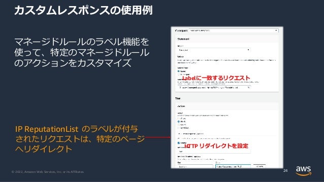© 2022, Amazon Web Services, Inc. or its Affiliates.
カスタムレスポンスの使⽤例
マネージドルールのラベル機能を
使って、特定のマネージドルール
のアクションをカスタマイズ
24
IP ReputationList のラベルが付与
されたリクエストは、特定のページ
へリダイレクト
Labelに⼀致するリクエスト
HTTP リダイレクトを設定
 