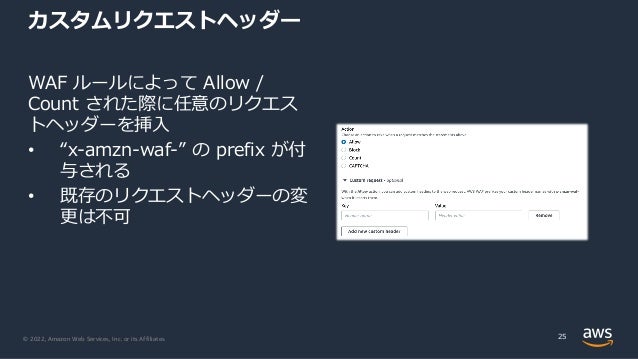 © 2022, Amazon Web Services, Inc. or its Affiliates.
カスタムリクエストヘッダー
WAF ルールによって Allow /
Count された際に任意のリクエス
トヘッダーを挿⼊
• “x-amzn-waf-” の prefix が付
与される
• 既存のリクエストヘッダーの変
更は不可
25
 