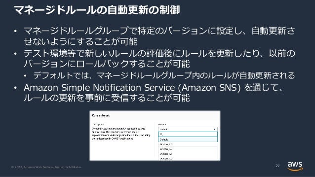 © 2022, Amazon Web Services, Inc. or its Affiliates.
マネージドルールの⾃動更新の制御
• マネージドルールグループで特定のバージョンに設定し、⾃動更新さ
せないようにすることが可能
• テスト環境等で新しいルールの評価後にルールを更新したり、以前の
バージョンにロールバックすることが可能
• デフォルトでは、マネージドルールグループ内のルールが⾃動更新される
• Amazon Simple Notification Service (Amazon SNS) を通じて、
ルールの更新を事前に受信することが可能
27
 