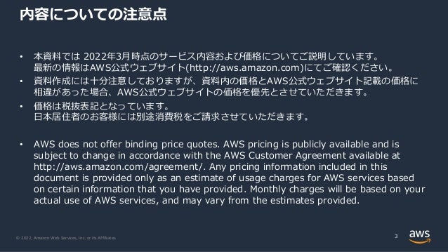 © 2022, Amazon Web Services, Inc. or its Affiliates.
内容についての注意点
• 本資料では 2022年3⽉時点のサービス内容および価格についてご説明しています。
最新の情報はAWS公式ウェブサイト(http://aws.amazon.com)にてご確認ください。
• 資料作成には⼗分注意しておりますが、資料内の価格とAWS公式ウェブサイト記載の価格に
相違があった場合、AWS公式ウェブサイトの価格を優先とさせていただきます。
• 価格は税抜表記となっています。
⽇本居住者のお客様には別途消費税をご請求させていただきます。
• AWS does not offer binding price quotes. AWS pricing is publicly available and is
subject to change in accordance with the AWS Customer Agreement available at
http://aws.amazon.com/agreement/. Any pricing information included in this
document is provided only as an estimate of usage charges for AWS services based
on certain information that you have provided. Monthly charges will be based on your
actual use of AWS services, and may vary from the estimates provided.
3
 