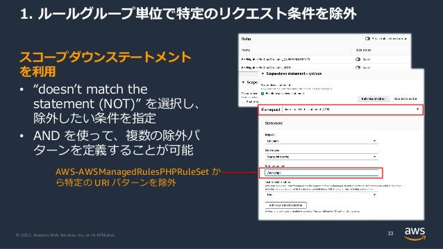 © 2022, Amazon Web Services, Inc. or its Affiliates.
スコープダウンステートメント
を利⽤
• “doesnʼt match the
statement (NOT)” を選択し、
除外したい条件を指定
• AND を使って、複数の除外パ
ターンを定義することが可能
1. ルールグループ単位で特定のリクエスト条件を除外
33
AWS-AWSManagedRulesPHPRuleSet か
ら特定の URI パターンを除外
 