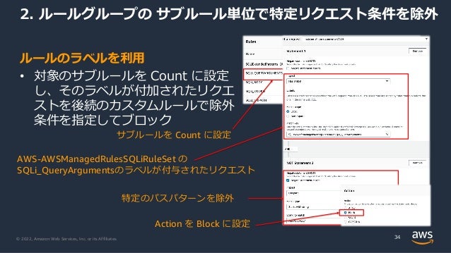 © 2022, Amazon Web Services, Inc. or its Affiliates.
サブルールを Count に設定
ルールのラベルを利⽤
• 対象のサブルールを Count に設定
し、そのラベルが付加されたリクエ
ストを後続のカスタムルールで除外
条件を指定してブロック
2. ルールグループの サブルール単位で特定リクエスト条件を除外
34
特定のパスパターンを除外
AWS-AWSManagedRulesSQLiRuleSet の
SQLi_QueryArgumentsのラベルが付与されたリクエスト
Action を Block に設定
 
