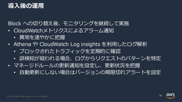 © 2022, Amazon Web Services, Inc. or its Affiliates.
Block への切り替え後、モニタリングを継続して実施
• CloudWatchメトリクスによるアラーム通知
• 異常を速やかに把握
• Athena や CloudWatch Log insights を利⽤したログ解析
• ブロックされたトラフィックを定期的に確認
• 誤検知が疑われる場合、ログからリクエストのパターンを特定
• マネージドルールの更新通知を設定し、更新状況を把握
• ⾃動更新にしない場合はバージョンの期限切れアラートを設定
導⼊後の運⽤
36
 