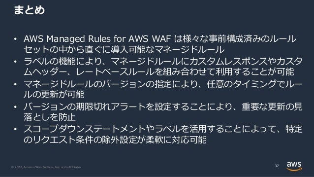 © 2022, Amazon Web Services, Inc. or its Affiliates.
• AWS Managed Rules for AWS WAF は様々な事前構成済みのルール
セットの中から直ぐに導⼊可能なマネージドルール
• ラベルの機能により、マネージドルールにカスタムレスポンスやカスタ
ムヘッダー、レートベースルールを組み合わせて利⽤することが可能
• マネージドルールのバージョンの指定により、任意のタイミングでルー
ルの更新が可能
• バージョンの期限切れアラートを設定することにより、重要な更新の⾒
落としを防⽌
• スコープダウンステートメントやラベルを活⽤することによって、特定
のリクエスト条件の除外設定が柔軟に対応可能
まとめ
37
 
