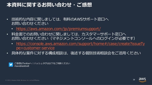 © 2022, Amazon Web Services, Inc. or its Affiliates.
本資料に関するお問い合わせ・ご感想
• 技術的な内容に関しましては、有料のAWSサポート窓⼝へ
お問い合わせください
• https://aws.amazon.com/jp/premiumsupport/
• 料⾦⾯でのお問い合わせに関しましては、カスタマーサポート窓⼝へ
お問い合わせください（マネジメントコンソールへのログインが必要です）
• https://console.aws.amazon.com/support/home#/case/create?issueTy
pe=customer-service
• 具体的な案件に対する構成相談は、後述する個別技術相談会をご活⽤ください
38
ご感想はTwitterへ︕ハッシュタグは以下をご利⽤ください
#awsblackbelt
 