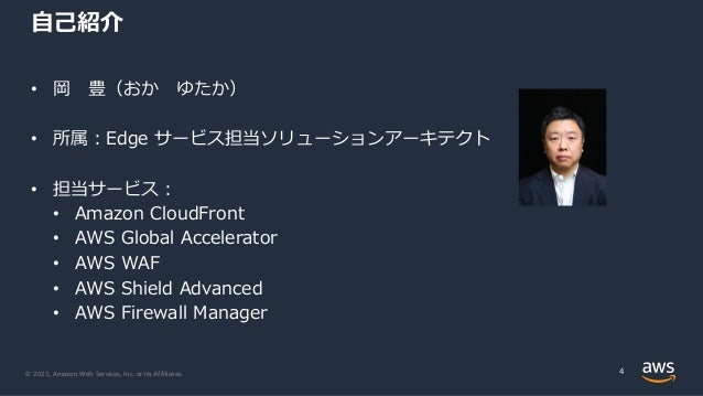 © 2022, Amazon Web Services, Inc. or its Affiliates.
⾃⼰紹介
4
• 岡 豊（おか ゆたか）
• 所属︓Edge サービス担当ソリューションアーキテクト
• 担当サービス︓
• Amazon CloudFront
• AWS Global Accelerator
• AWS WAF
• AWS Shield Advanced
• AWS Firewall Manager
 