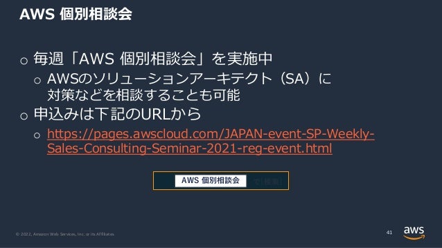 © 2022, Amazon Web Services, Inc. or its Affiliates.
AWS 個別相談会
o 毎週「AWS 個別相談会」を実施中
o AWSのソリューションアーキテクト（SA）に
対策などを相談することも可能
o 申込みは下記のURLから
o https://pages.awscloud.com/JAPAN-event-SP-Weekly-
Sales-Consulting-Seminar-2021-reg-event.html
41
で[検索]
AWS 個別相談会
 