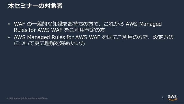 © 2022, Amazon Web Services, Inc. or its Affiliates.
本セミナーの対象者
• WAF の⼀般的な知識をお持ちの⽅で、これから AWS Managed
Rules for AWS WAF をご利⽤予定の⽅
• AWS Managed Rules for AWS WAF を既にご利⽤の⽅で、設定⽅法
について更に理解を深めたい⽅
5
 