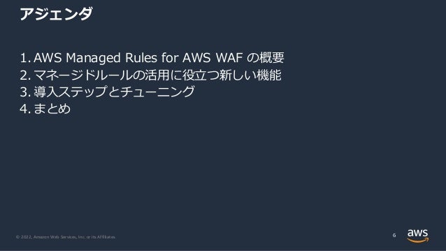 © 2022, Amazon Web Services, Inc. or its Affiliates.
アジェンダ
1. AWS Managed Rules for AWS WAF の概要
2. マネージドルールの活⽤に役⽴つ新しい機能
3. 導⼊ステップとチューニング
4. まとめ
6
 