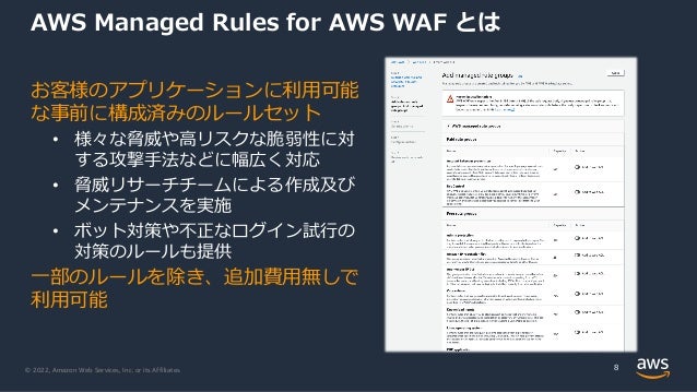 © 2022, Amazon Web Services, Inc. or its Affiliates.
AWS Managed Rules for AWS WAF とは
お客様のアプリケーションに利⽤可能
な事前に構成済みのルールセット
• 様々な脅威や⾼リスクな脆弱性に対
する攻撃⼿法などに幅広く対応
• 脅威リサーチチームによる作成及び
メンテナンスを実施
• ボット対策や不正なログイン試⾏の
対策のルールも提供
⼀部のルールを除き、追加費⽤無しで
利⽤可能
8
 