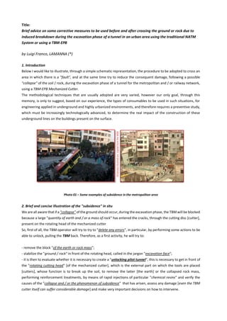 Title:
Brief advice on some corrective measures to be used before and after crossing the ground or rock due to
induced breakdown during the excavation phase of a tunnel in an urban area using the traditional NATM
System or using a TBM-EPB
by Luigi Franco, LAMANNA (*)
1. Introduction
Below I would like to illustrate, through a simple schematic representation, the procedure to be adopted to cross an
area in which there is a "fault", and at the same time try to reduce the consequent damage, following a possible
"collapse" of the soil / rock, during the excavation phase of a tunnel for the metropolitan and / or railway network,
using a TBM-EPB Mechanized Cutter.
The methodological techniques that are usually adopted are very varied, however our only goal, through this
memory, is only to suggest, based on our experience, the types of consumables to be used in such situations, for
engineering applied in underground and highly urbanized environments, and therefore requires a preventive study,
which must be increasingly technologically advanced, to determine the real impact of the construction of these
underground lines on the buildings present on the surface.
Photo 01 – Some examples of subsidence in the metropolitan area
2. Brief and concise illustration of the "subsidence" in situ
We are all aware that if a "collapse" of the ground should occur,during the excavation phase, the TBM will be blocked
because a large "quantity of earth and / or a mass of rock" has entered the cracks, through the cutting disc [cutter],
present on the rotating head of the mechanized cutter
So, first of all, the TBM operator will try to try to "delete any errors", in particular, by performing some actions to be
able to unlock, pulling the TBM back. Therefore, as a first activity, he will try to:
- remove the block "of the earth or rock mass";
- stabilize the "ground / rock" in front of the rotating head, called in the jargon "excavation face";
- it is then to evaluate whether it is necessary to create a "unlocking pilot tunnel", this is necessary to get in front of
the "rotating cutting head" [of the mechanized cutter], which is the external part on which the tools are placed
[cutters], whose function is to break up the soil, to remove the latter [the earth] or the collapsed rock mass,
performing reinforcement treatments, by means of rapid injections of particular "chemical resins" and verify the
causes of the "collapse and / or the phenomenon of subsidence" that has arisen, assess any damage [even the TBM
cutter itself can suffer considerable damage] and make very important decisions on how to intervene.
All
photos
illustred
are
copied
from
the
WEB
 