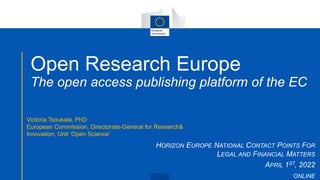 Open Research Europe
The open access publishing platform of the EC
HORIZON EUROPE NATIONAL CONTACT POINTS FOR
LEGAL AND FINANCIAL MATTERS
APRIL 1ST, 2022
ONLINE
Victoria Tsoukala, PhD
European Commission, Directorate-General for Research&
Innovation, Unit ‘Open Science’
 