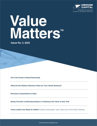 Value
Matters
TM
www.mercercapital.com
All In the Family Limited Partnership
What Do the Midterm Elections Mean for Your Family Business?
Recession, Expectations & Value
Beway Provides Conflicting Guidance re Statutory Fair Value in New York
These Loafers Are Made for Walkin’ | Italian Shoemaker, Tod’s, Opts Out of the Public Markets
Issue No. 3, 2022
BUSINESS VALUATION &
FINANCIAL ADVISORY SERVICES
 