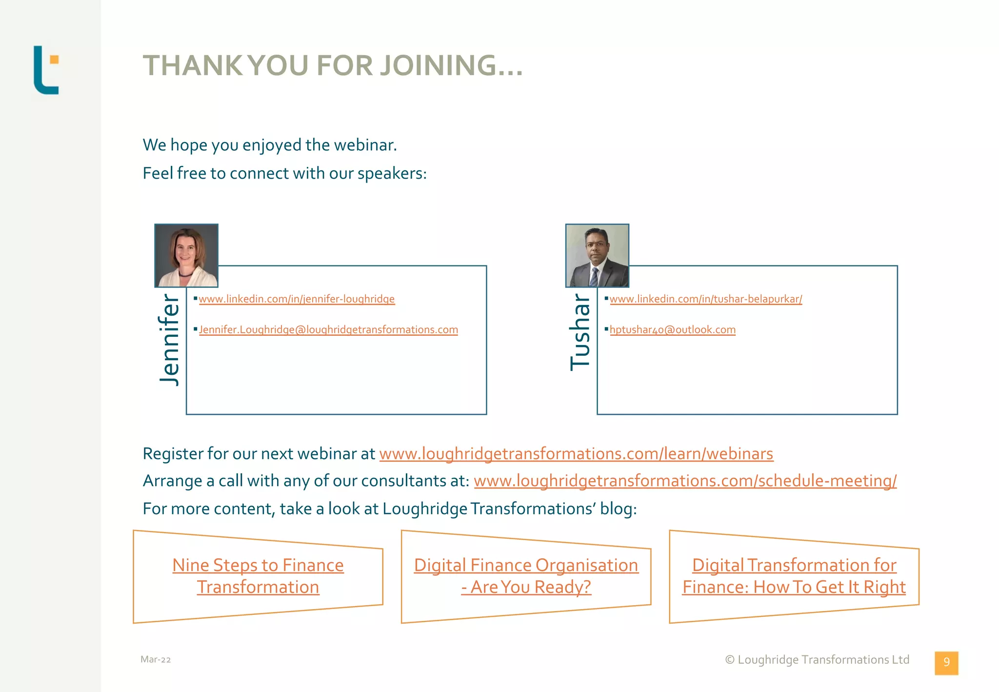 THANKYOU FOR JOINING…
We hope you enjoyed the webinar.
Feel free to connect with our speakers:
Register for our next webinar at www.loughridgetransformations.com/learn/webinars
Arrange a call with any of our consultants at: www.loughridgetransformations.com/schedule-meeting/
For more content, take a look at LoughridgeTransformations’ blog:
Jennifer
§www.linkedin.com/in/jennifer-loughridge
§Jennifer.Loughridge@loughridgetransformations.com
Tushar
§www.linkedin.com/in/tushar-belapurkar/
§hptushar40@outlook.com
Nine Steps to Finance
Transformation
Digital Finance Organisation
- AreYou Ready?
DigitalTransformation for
Finance: HowTo Get It Right
Mar-22 © Loughridge Transformations Ltd 9
 