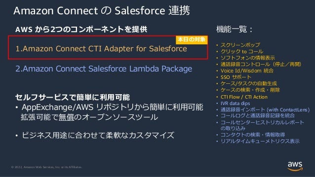 © 2022, Amazon Web Services, Inc. or its Affiliates.
Amazon Connect の Salesforce 連携
AWS から2つのコンポーネントを提供
1.Amazon Connect CTI Adapter for Salesforce
2.Amazon Connect Salesforce Lambda Package
セルフサービスで簡単に利用可能
• AppExchange/AWS リポジトリから簡単に利用可能
拡張可能で無償のオープンソースツール
• ビジネス用途に合わせて柔軟なカスタマイズ
機能一覧：
• スクリーンポップ
• クリック to コール
• ソフトフォンの情報表示
• 通話録音コントロール（停止／再開）
• Voice Id/Wisdom 統合
• SSO サポート
• ケース/タスクの自動生成
• ケースの検索・作成・削除
• CTI Flow / CTI Action
• IVR data dips
• 通話録音インポート (with ContactLens)
• コールログと通話録音記録を統合
• コールセンターヒストリカルレポート
の取り込み
• コンタクトの検索・情報取得
• リアルタイムキューメトリクス表示
本日の対象
 