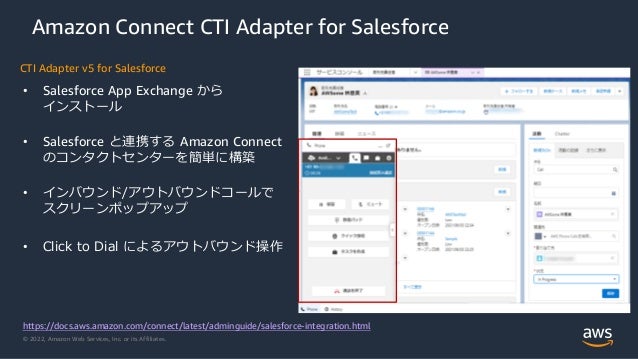 © 2022, Amazon Web Services, Inc. or its Affiliates.
Amazon Connect CTI Adapter for Salesforce
• Salesforce App Exchange から
インストール
• Salesforce と連携する Amazon Connect
のコンタクトセンターを簡単に構築
• インバウンド/アウトバウンドコールで
スクリーンポップアップ
• Click to Dial によるアウトバウンド操作
https://docs.aws.amazon.com/connect/latest/adminguide/salesforce-integration.html
CTI Adapter v5 for Salesforce
 
