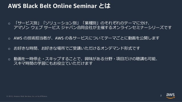 © 2022, Amazon Web Services, Inc. or its Affiliates.
o 「サービス別」「ソリューション別」「業種別」のそれぞれのテーマに分け、
アマゾン ウェブ サービス ジャパン合同会社が主催するオンラインセミナーシリーズです
o AWS の技術担当者が、AWS の各サービスについてテーマごとに動画を公開します
o お好きな時間、お好きな場所でご受講いただけるオンデマンド形式です
o 動画を一時停止・スキップすることで、興味がある分野・項目だけの聴講も可能、
スキマ時間の学習にもお役立ていただけます
AWS Black Belt Online Seminar とは
2
 