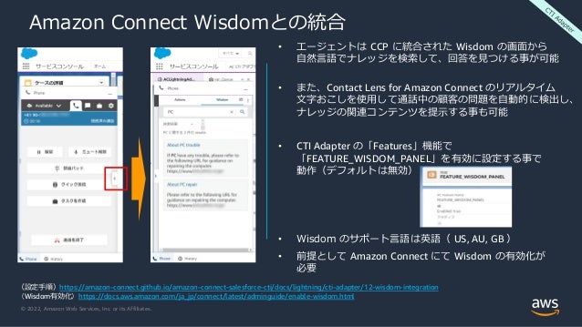 © 2022, Amazon Web Services, Inc. or its Affiliates.
Amazon Connect Wisdomとの統合
（設定手順）https://amazon-connect.github.io/amazon-connect-salesforce-cti/docs/lightning/cti-adapter/12-wisdom-integration
（Wisdom有効化）https://docs.aws.amazon.com/ja_jp/connect/latest/adminguide/enable-wisdom.html
• エージェントは CCP に統合された Wisdom の画面から
自然言語でナレッジを検索して、回答を見つける事が可能
• また、Contact Lens for Amazon Connect のリアルタイム
文字おこしを使用して通話中の顧客の問題を自動的に検出し、
ナレッジの関連コンテンツを提示する事も可能
• CTI Adapter の「Features」機能で
「FEATURE_WISDOM_PANEL」を有効に設定する事で
動作（デフォルトは無効）
• Wisdom のサポート言語は英語（ US, AU, GB ）
• 前提として Amazon Connect にて Wisdom の有効化が
必要
 