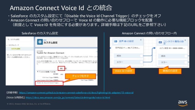 © 2022, Amazon Web Services, Inc. or its Affiliates.
Amazon Connect Voice Id との統合
・Salesforce のカスタム設定にて「Disable the Voice Id Channel Trigger」のチェックをオフ
・Amazon Connect の問い合わせフローで Voice Id の動作に必要な機能ブロックを配置
（前提として Voice ID を有効にする必要があります。詳細手順は下記のURLをご参照下さい）
(Voice Id有効化) https://docs.aws.amazon.com/ja_jp/connect/latest/adminguide/voice-id.html
Amazon Connect の問い合わせフロー内
Salesforce のカスタム設定
（詳細手順）https://amazon-connect.github.io/amazon-connect-salesforce-cti/docs/lightning/cti-adapter/13-voice-id
チェックを外す
Voice Id の設定 顧客IDの設定
 
