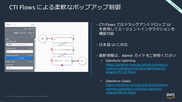 © 2022, Amazon Web Services, Inc. or its Affiliates.
CTI Flows による柔軟なポップアップ制御
・CTI Flows ではドラッグアンドドロップ UI
を使用してエージェントインタラクションを
構築可能
・日本語 UI に対応
・最新情報は、Admin ガイドをご参照ください
• Salesforce Lightning
https://amazon-connect.github.io/amazon-
connect-salesforce-cti/docs/lightning/cti-
adapter/03-cti-flows
• Salesforce Classic
https://amazon-connect.github.io/amazon-
connect-salesforce-cti/docs/classic/cti-
adapter/08-cti-flows
 