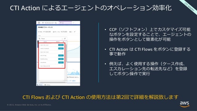 © 2022, Amazon Web Services, Inc. or its Affiliates.
CTI Action によるエージェントのオペレーション効率化
• CCP（ソフトフォン）上でカスタマイズ可能
なボタンを設定することで、エージェントの
操作をボタンとして簡素化が可能
• CTI Action は CTI Flows をボタンに登録する
事で動作
• 例えば、よく使用する操作（ケース作成、
エスカレーション先の転送先など）を登録
してボタン操作で実行
CTI Flows および CTI Action の使用方法は第2回で詳細を解説致します
 