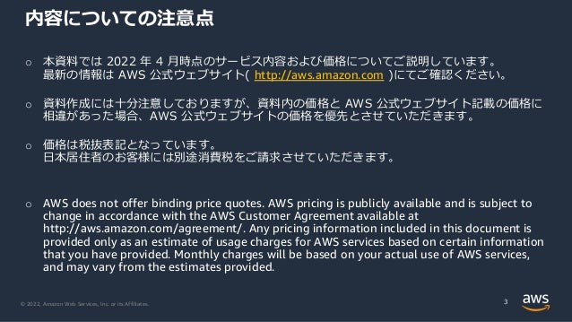 © 2022, Amazon Web Services, Inc. or its Affiliates.
o 本資料では 2022 年 4 月時点のサービス内容および価格についてご説明しています。
最新の情報は AWS 公式ウェブサイト( http://aws.amazon.com )にてご確認ください。
o 資料作成には十分注意しておりますが、資料内の価格と AWS 公式ウェブサイト記載の価格に
相違があった場合、AWS 公式ウェブサイトの価格を優先とさせていただきます。
o 価格は税抜表記となっています。
日本居住者のお客様には別途消費税をご請求させていただきます。
o AWS does not offer binding price quotes. AWS pricing is publicly available and is subject to
change in accordance with the AWS Customer Agreement available at
http://aws.amazon.com/agreement/. Any pricing information included in this document is
provided only as an estimate of usage charges for AWS services based on certain information
that you have provided. Monthly charges will be based on your actual use of AWS services,
and may vary from the estimates provided.
内容についての注意点
3
 